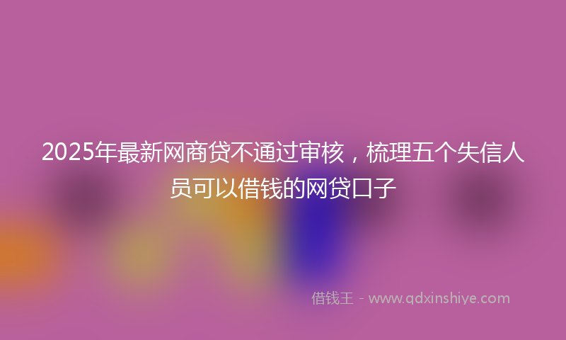 2025年最新网商贷不通过审核，梳理五个失信人员可以借钱的网贷口子