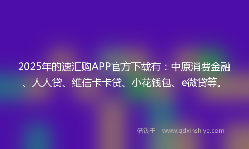 2025年的速汇购APP官方下载有：中原消费金融、人人贷、维信卡卡贷、小花钱包、e微贷等。
