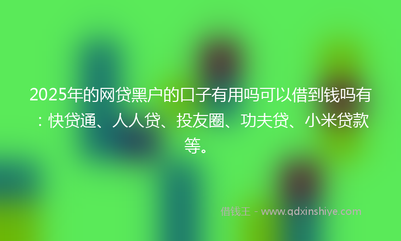 2025年的网贷黑户的口子有用吗可以借到钱吗有：快贷通、人人贷、投友圈、功夫贷、小米贷款等。