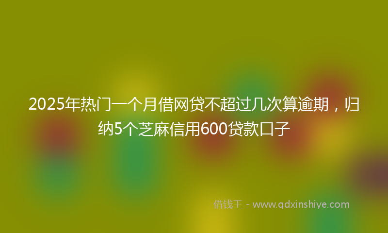2025年热门一个月借网贷不超过几次算逾期，归纳5个芝麻信用600贷款口子