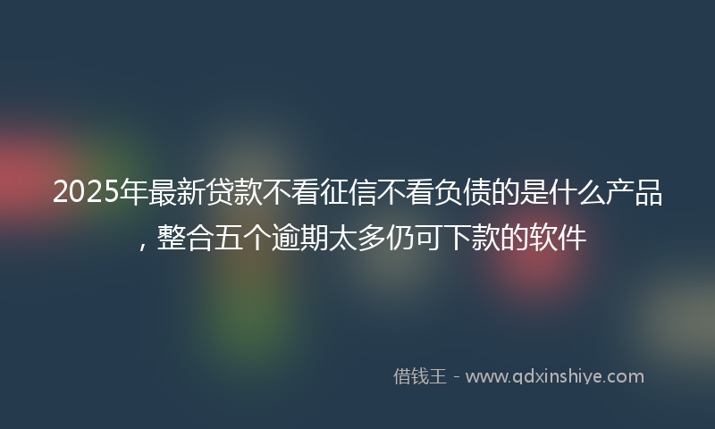 2025年最新贷款不看征信不看负债的是什么产品，整合五个逾期太多仍可下款的软件