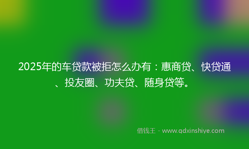 2025年的车贷款被拒怎么办有：惠商贷、快贷通、投友圈、功夫贷、随身贷等。