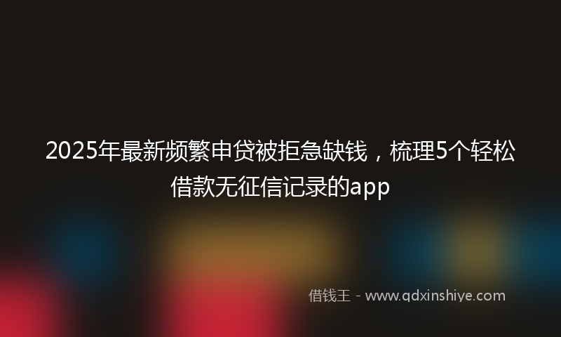 2025年最新频繁申贷被拒急缺钱，梳理5个轻松借款无征信记录的app