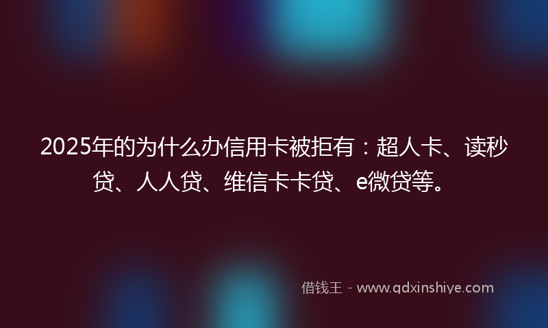 2025年的为什么办信用卡被拒有：超人卡、读秒贷、人人贷、维信卡卡贷、e微贷等。