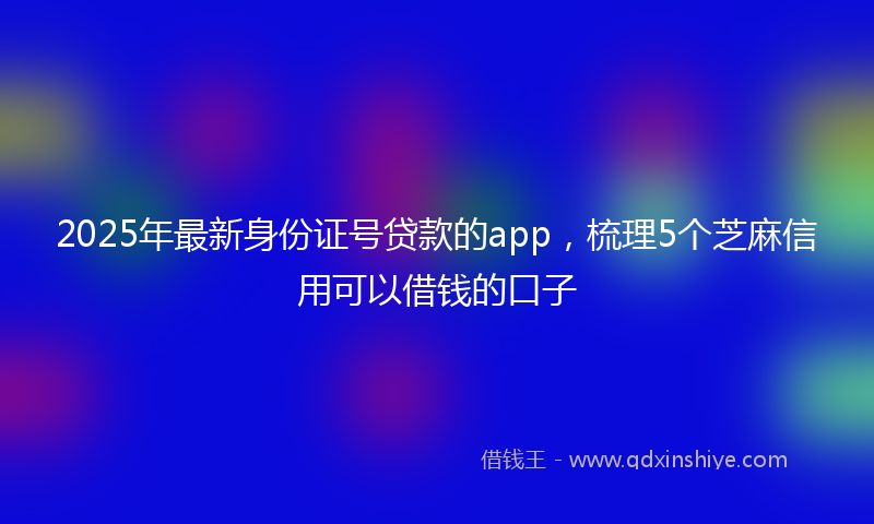 2025年最新身份证号贷款的app，梳理5个芝麻信用可以借钱的口子
