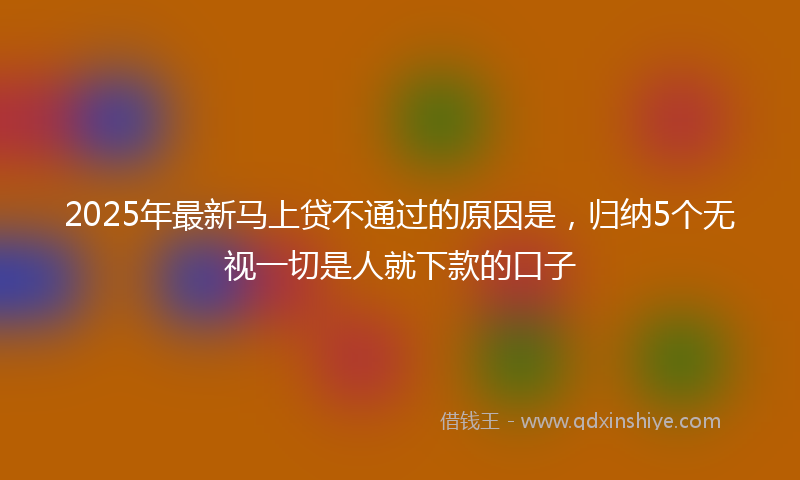 2025年最新马上贷不通过的原因是，归纳5个无视一切是人就下款的口子