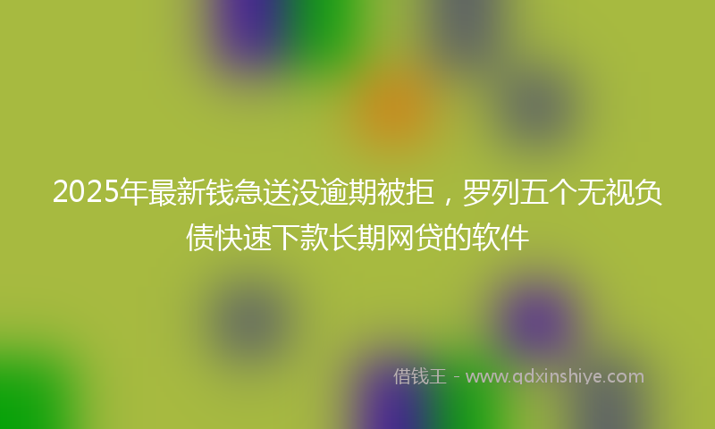2025年最新钱急送没逾期被拒,罗列五个无视负债快速下款长期网贷的软件