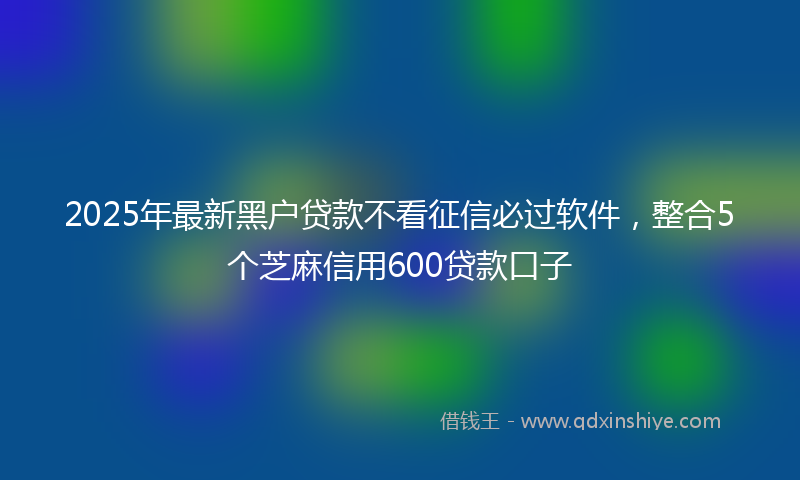 2025年最新黑户贷款不看征信必过软件，整合5个芝麻信用600贷款口子