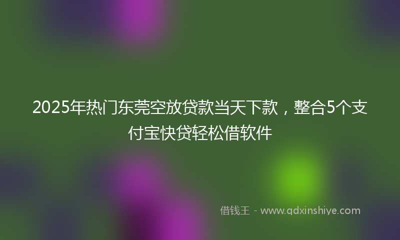 2025年热门东莞空放贷款当天下款，整合5个支付宝快贷轻松借软件