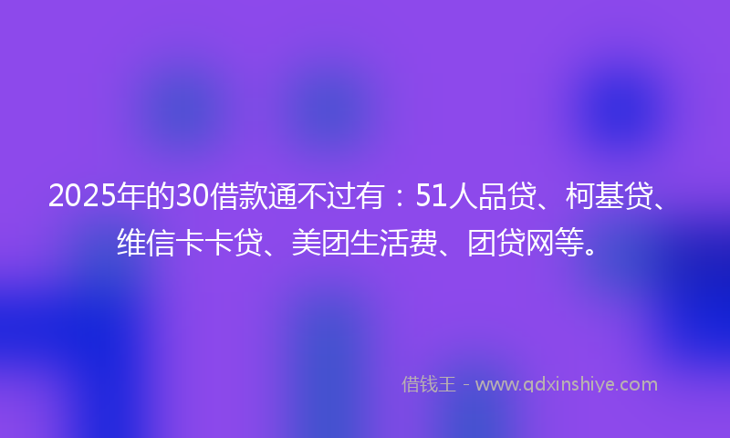 2025年的30借款通不过有：51人品贷、柯基贷、维信卡卡贷、美团生活费、团贷网等。
