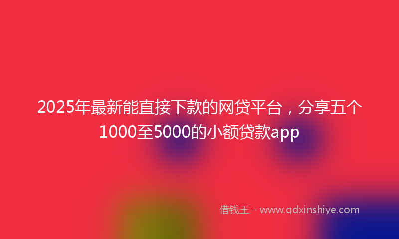 2025年最新能直接下款的网贷平台，分享五个1000至5000的小额贷款app