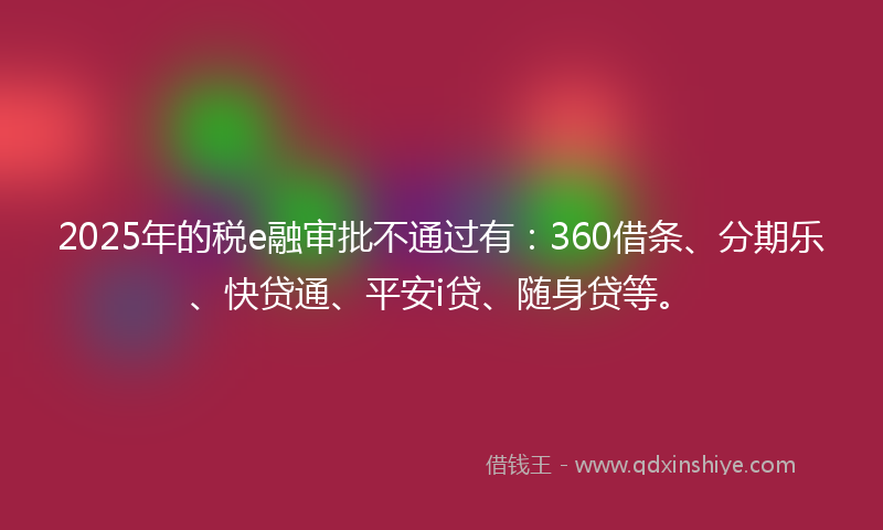 2025年的税e融审批不通过有：360借条、分期乐、快贷通、平安i贷、随身贷等。