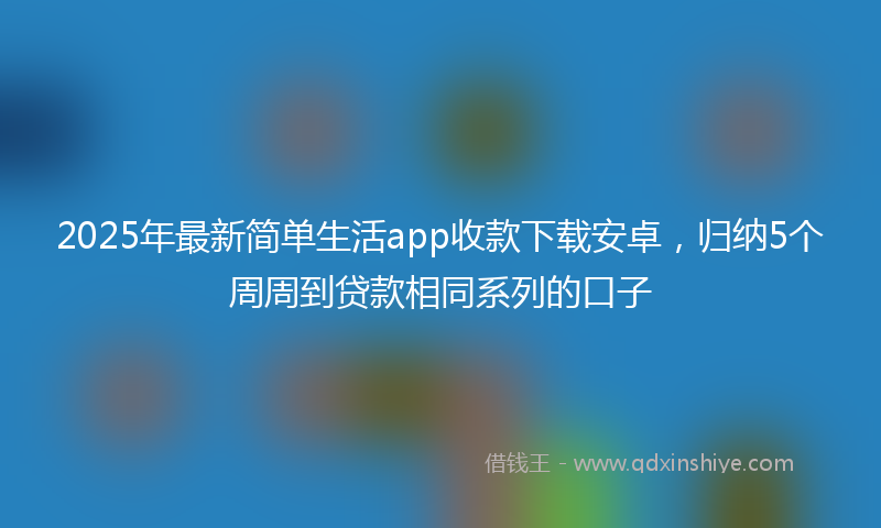 2025年最新简单生活app收款下载安卓，归纳5个周周到贷款相同系列的口子