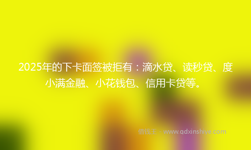 2025年的下卡面签被拒有：滴水贷、读秒贷、度小满金融、小花钱包、信用卡贷等。