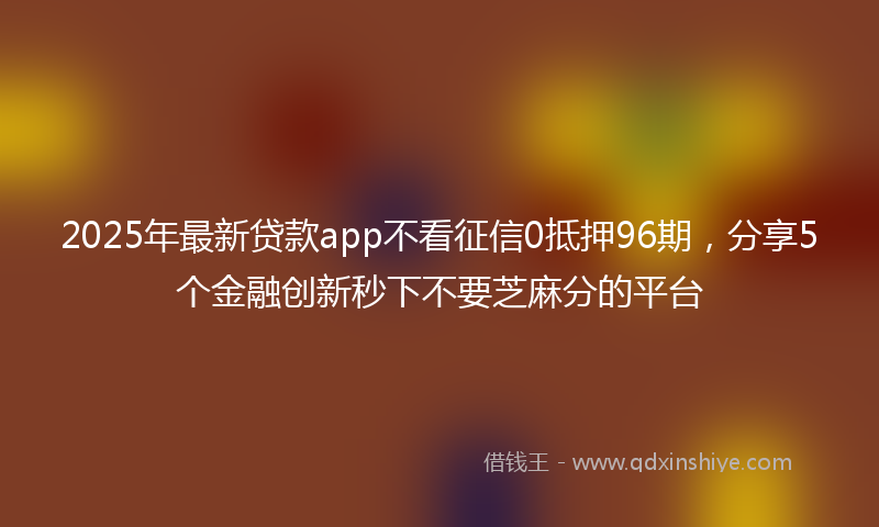 2025年最新贷款app不看征信0抵押96期，分享5个金融创新秒下不要芝麻分的平台