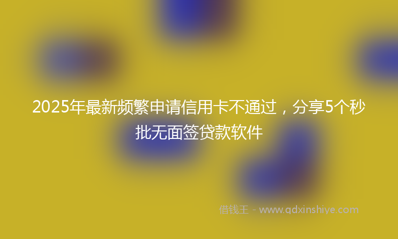 2025年最新频繁申请信用卡不通过，分享5个秒批无面签贷款软件
