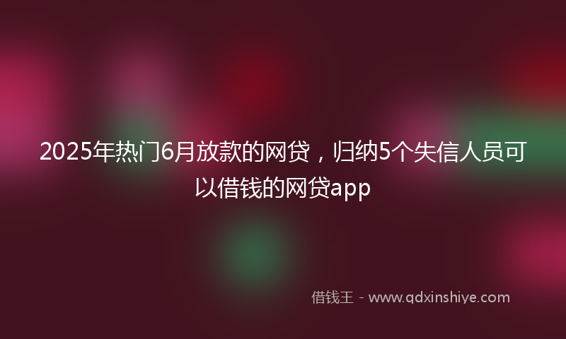 2025年热门6月放款的网贷，归纳5个失信人员可以借钱的网贷app