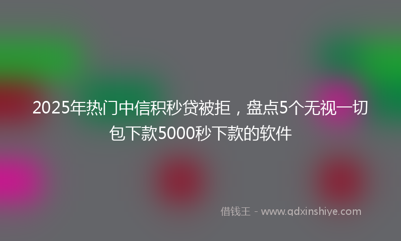 2025年热门中信积秒贷被拒，盘点5个无视一切包下款5000秒下款的软件