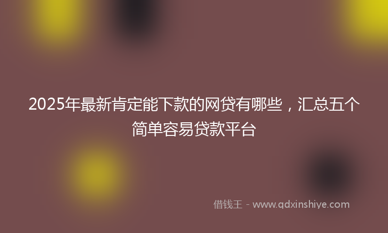 2025年最新肯定能下款的网贷有哪些，汇总五个简单容易贷款平台
