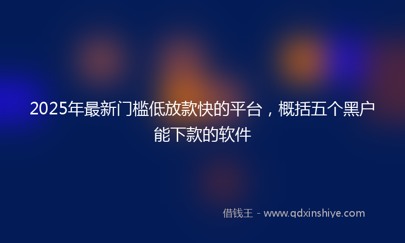 2025年最新门槛低放款快的平台，概括五个黑户能下款的软件