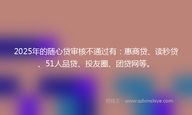 2025年的随心贷审核不通过有：惠商贷、读秒贷、51人品贷、投友圈、团贷网等。