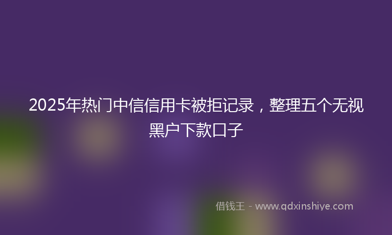 2025年热门中信信用卡被拒记录，整理五个无视黑户下款口子