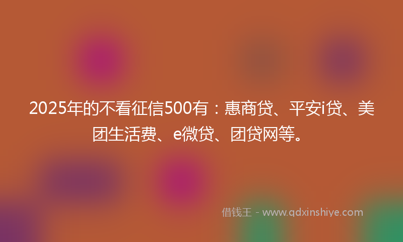 2025年的不看征信500有：惠商贷、平安i贷、美团生活费、e微贷、团贷网等。