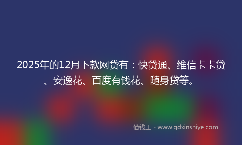 2025年的12月下款网贷有：快贷通、维信卡卡贷、安逸花、百度有钱花、随身贷等。