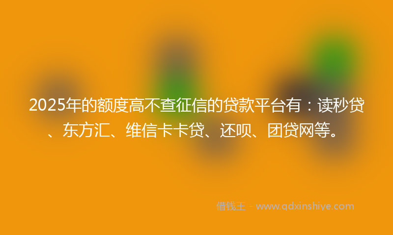 2025年的额度高不查征信的贷款平台有:读秒贷、东方汇、维信卡卡贷、还呗、团贷网等。