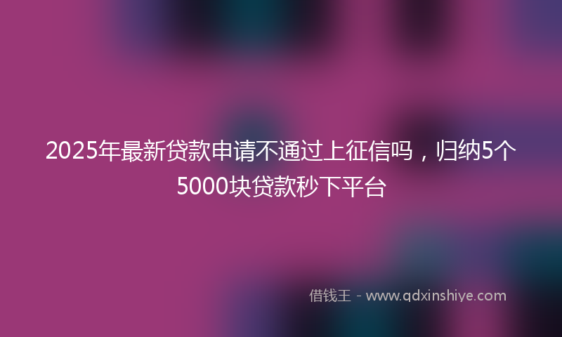 2025年最新贷款申请不通过上征信吗，归纳5个5000块贷款秒下平台