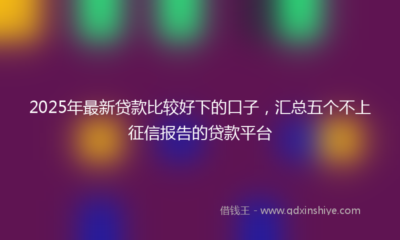 2025年最新贷款比较好下的口子，汇总五个不上征信报告的贷款平台