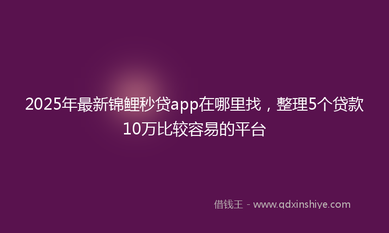 2025年最新锦鲤秒贷app在哪里找，整理5个贷款10万比较容易的平台