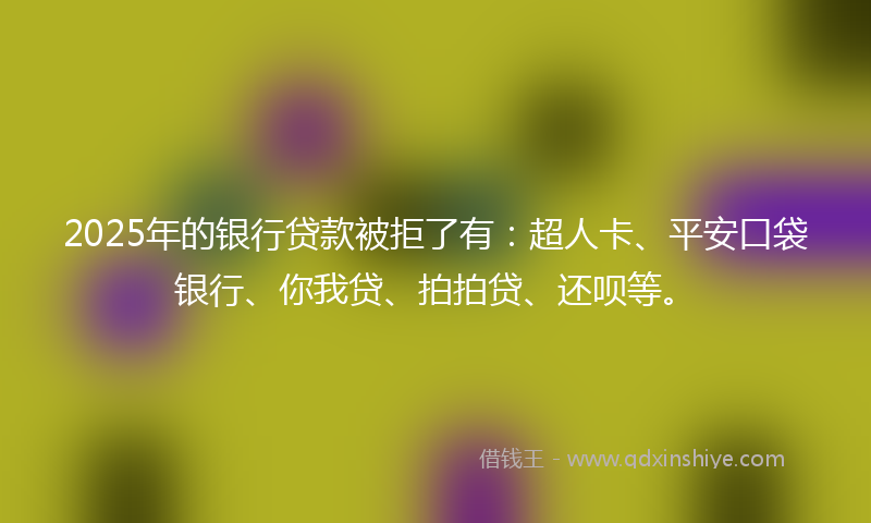 2025年的银行贷款被拒了有：超人卡、平安口袋银行、你我贷、拍拍贷、还呗等。
