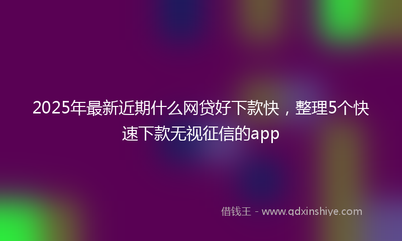 2025年最新近期什么网贷好下款快，整理5个快速下款无视征信的app