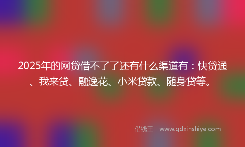 2025年的网贷借不了了还有什么渠道有：快贷通、我来贷、融逸花、小米贷款、随身贷等。