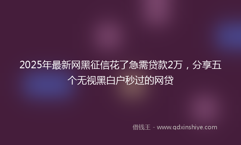 2025年最新网黑征信花了急需贷款2万，分享五个无视黑白户秒过的网贷