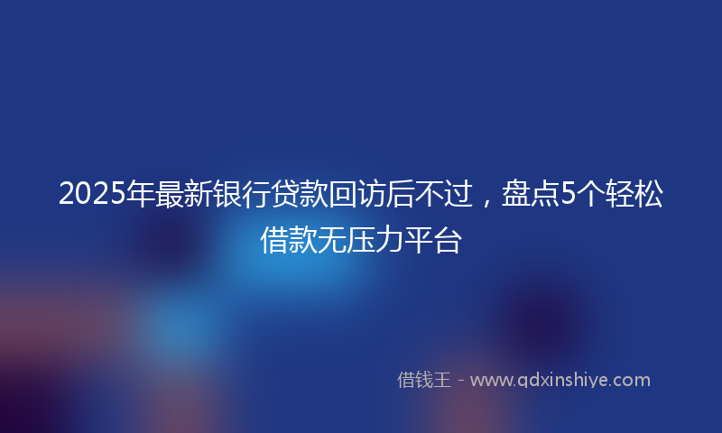 2025年最新银行贷款回访后不过，盘点5个轻松借款无压力平台