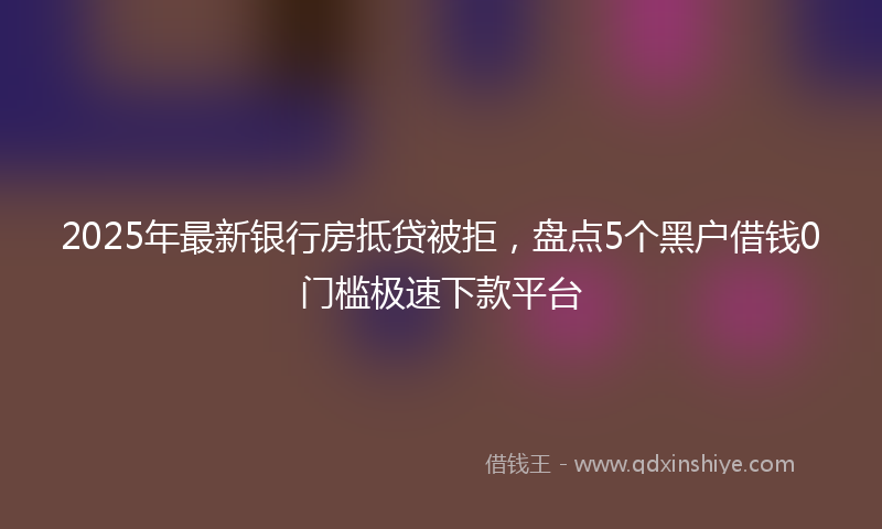 2025年最新银行房抵贷被拒，盘点5个黑户借钱0门槛极速下款平台