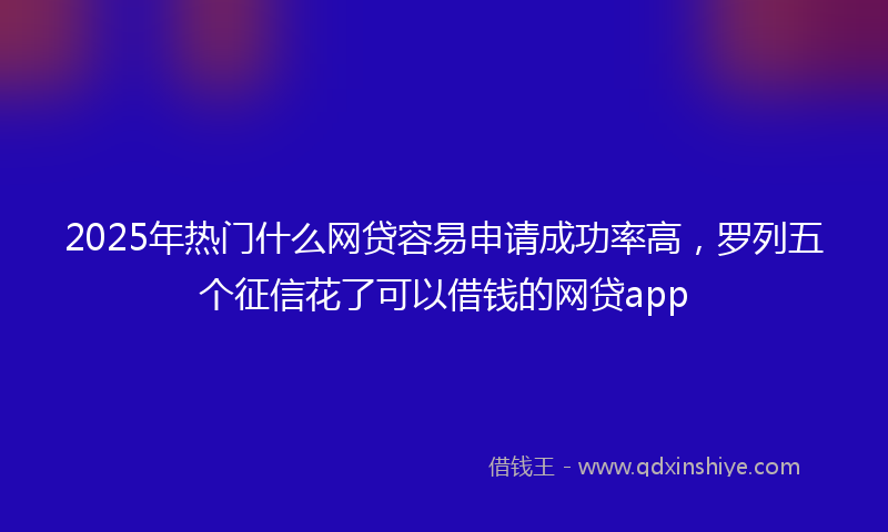 2025年热门什么网贷容易申请成功率高，罗列五个征信花了可以借钱的网贷app