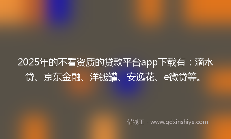 2025年的不看资质的贷款平台app下载有：滴水贷、京东金融、洋钱罐、安逸花、e微贷等。