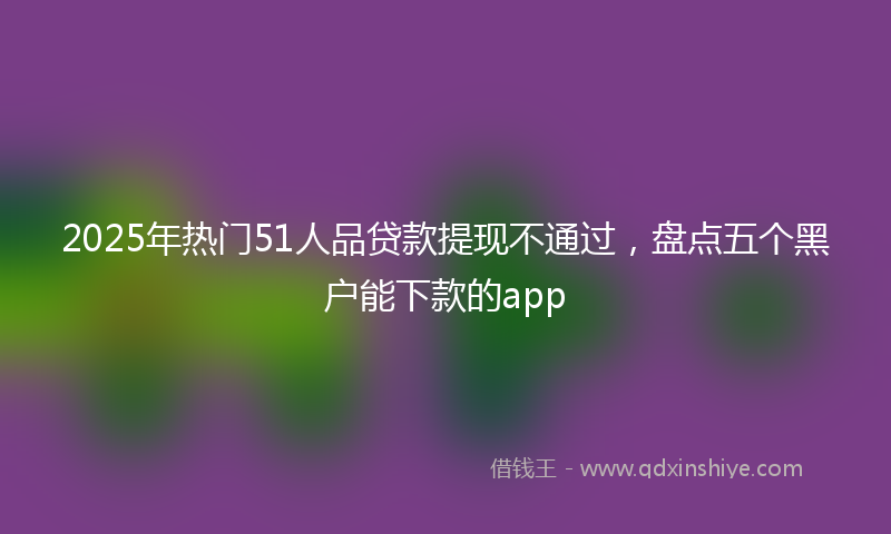 2025年热门51人品贷款提现不通过，盘点五个黑户能下款的app