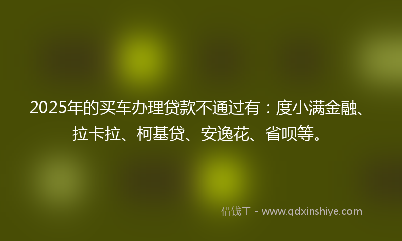 2025年的买车办理贷款不通过有：度小满金融、拉卡拉、柯基贷、安逸花、省呗等。