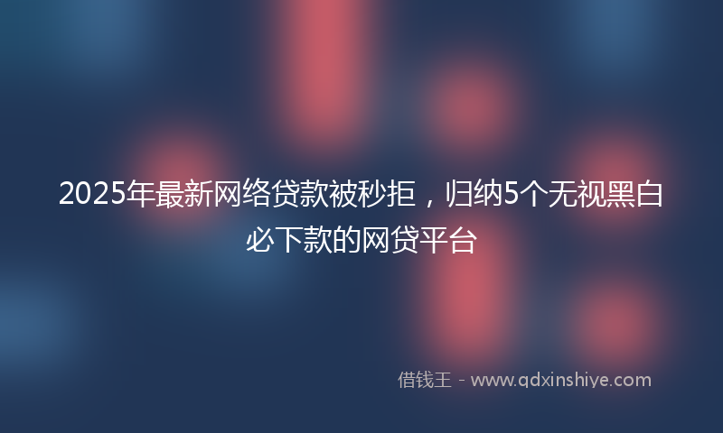 2025年最新网络贷款被秒拒，归纳5个无视黑白必下款的网贷平台