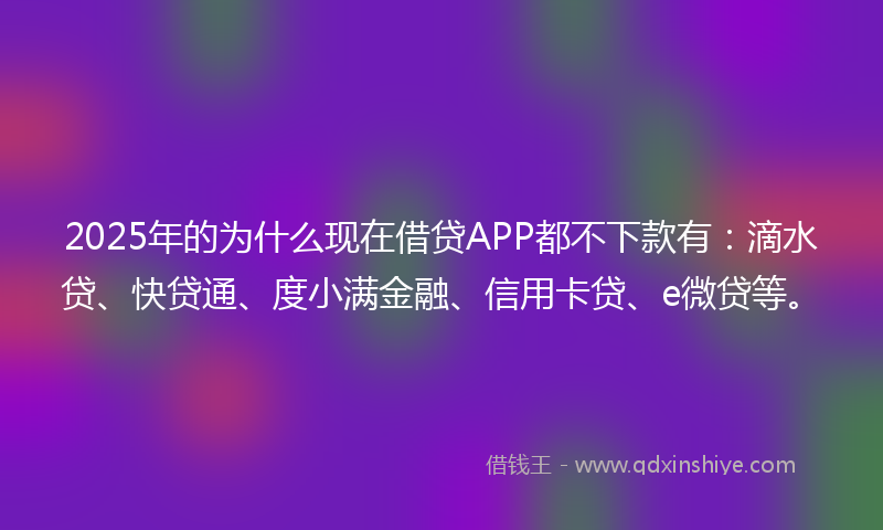 2025年的为什么现在借贷APP都不下款有：滴水贷、快贷通、度小满金融、信用卡贷、e微贷等。