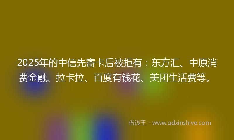 2025年的中信先寄卡后被拒有：东方汇、中原消费金融、拉卡拉、百度有钱花、美团生活费等。