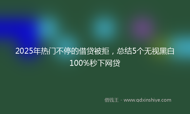 2025年热门不停的借贷被拒，总结5个无视黑白100%秒下网贷