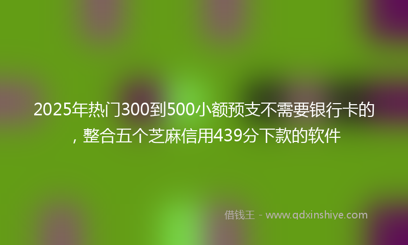 2025年热门300到500小额预支不需要银行卡的，整合五个芝麻信用439分下款的软件