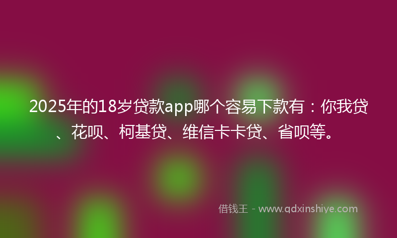 2025年的18岁贷款app哪个容易下款有：你我贷、花呗、柯基贷、维信卡卡贷、省呗等。
