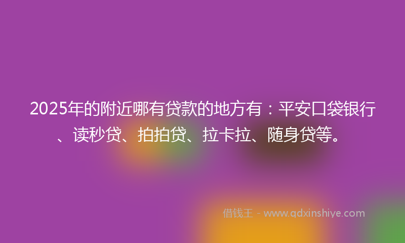2025年的附近哪有贷款的地方有：平安口袋银行、读秒贷、拍拍贷、拉卡拉、随身贷等。