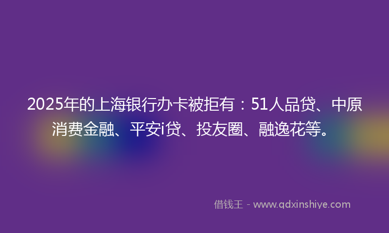 2025年的上海银行办卡被拒有：51人品贷、中原消费金融、平安i贷、投友圈、融逸花等。